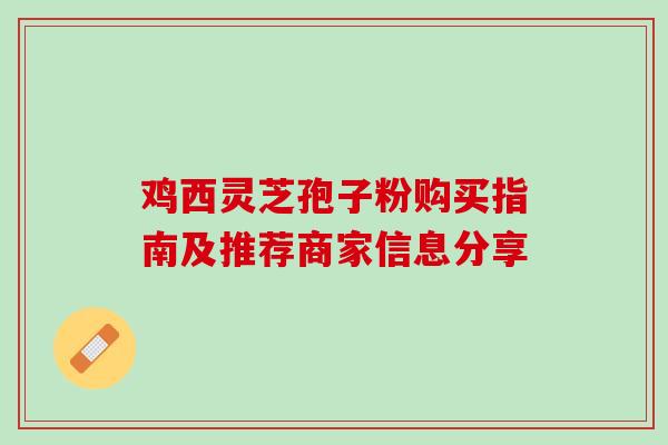 鸡西灵芝孢子粉购买指南及推荐商家信息分享 鸡西灵芝孢子粉购买指南及推荐商家信息分享