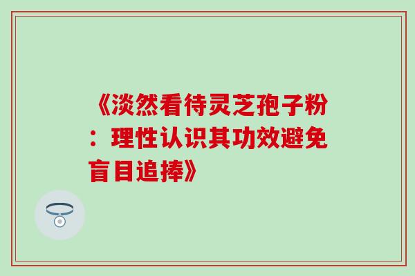 《淡然看待灵芝孢子粉:理性认识其功效避免盲目追捧》 《淡然看待灵芝孢子粉:理性认识其功效避免盲目追捧》