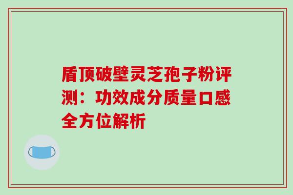 盾顶破壁灵芝孢子粉评测:功效成分质量口感全方位解析 盾顶破壁灵芝孢子粉评测:功效成分质量口感全方位解析