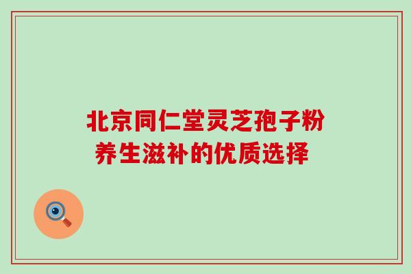 北京同仁堂灵芝孢子粉 养生滋补的优质选择 北京同仁堂灵芝孢子粉 养生滋补的优质选择