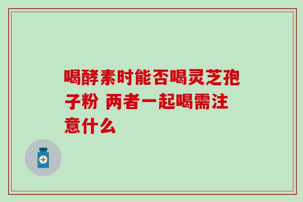 喝酵素时能否喝灵芝孢子粉 两者一起喝需注意什么 喝酵素时能否喝灵芝孢子粉 两者一起喝需注意什么
