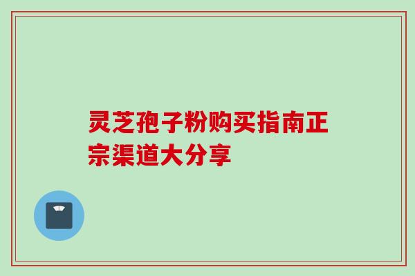灵芝孢子粉购买指南正宗渠道大分享 灵芝孢子粉购买指南正宗渠道大分享