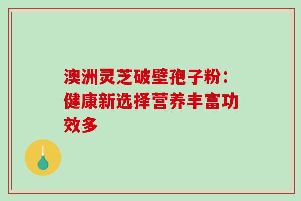 澳洲灵芝破壁孢子粉:健康新选择营养丰富功效多 澳洲灵芝破壁孢子粉:健康新选择营养丰富功效多