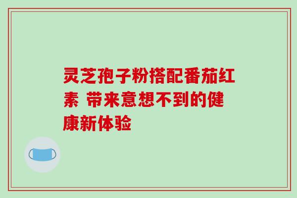 灵芝孢子粉搭配番茄红素 带来意想不到的健康新体验 灵芝孢子粉搭配番茄红素 带来意想不到的健康新体验
