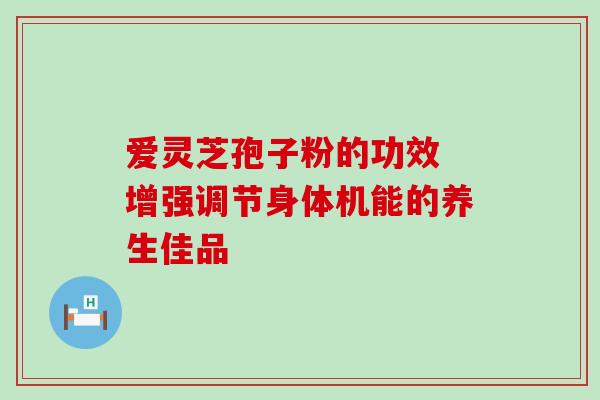爱灵芝孢子粉的功效 增强调节身体机能的养生佳品 爱灵芝孢子粉的功效 增强调节身体机能的养生佳品