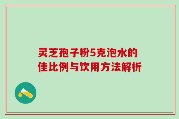 灵芝孢子粉5克泡水的佳比例与饮用方法解析 灵芝孢子粉5克泡水的佳比例与饮用方法解析