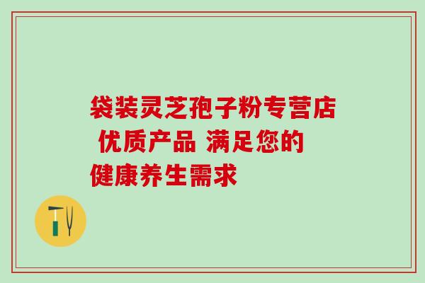 袋装灵芝孢子粉专营店 优质产品 满足您的健康养生需求 袋装灵芝孢子粉专营店 优质产品 满足您的健康养生需求
