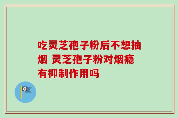吃灵芝孢子粉后不想抽烟 灵芝孢子粉对烟瘾有抑制作用吗 吃灵芝孢子粉后不想抽烟 灵芝孢子粉对烟瘾有抑制作用吗