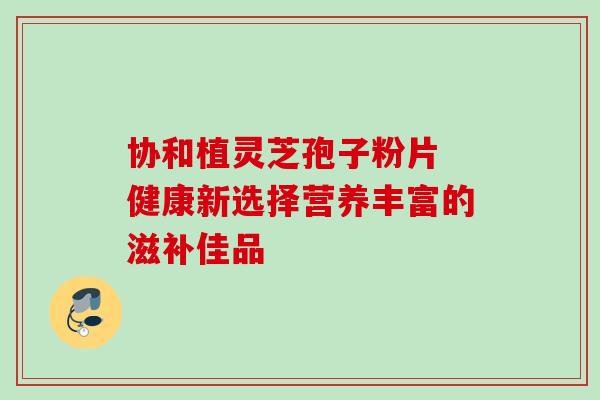 协和植灵芝孢子粉片 健康新选择营养丰富的滋补佳品 协和植灵芝孢子粉片 健康新选择营养丰富的滋补佳品