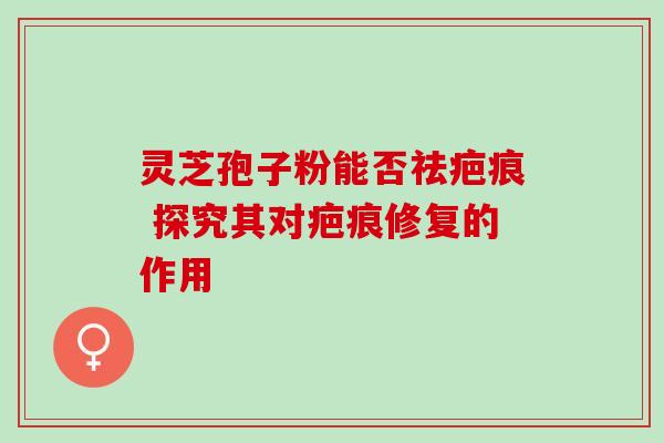 灵芝孢子粉能否祛疤痕 探究其对疤痕修复的作用 灵芝孢子粉能否祛疤痕 探究其对疤痕修复的作用