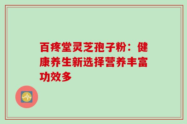 百疼堂灵芝孢子粉:健康养生新选择营养丰富功效多 百疼堂灵芝孢子粉:健康养生新选择营养丰富功效多