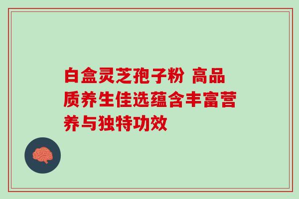 白盒灵芝孢子粉 高品质养生佳选蕴含丰富营养与独特功效 白盒灵芝孢子粉 高品质养生佳选蕴含丰富营养与独特功效