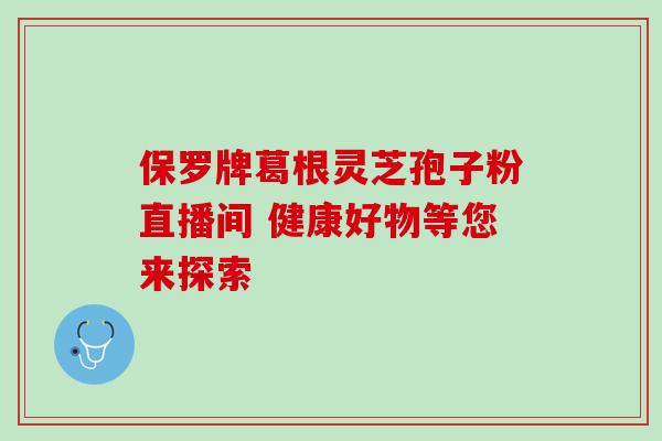 保罗牌葛根灵芝孢子粉直播间 健康好物等您来探索 保罗牌葛根灵芝孢子粉直播间 健康好物等您来探索