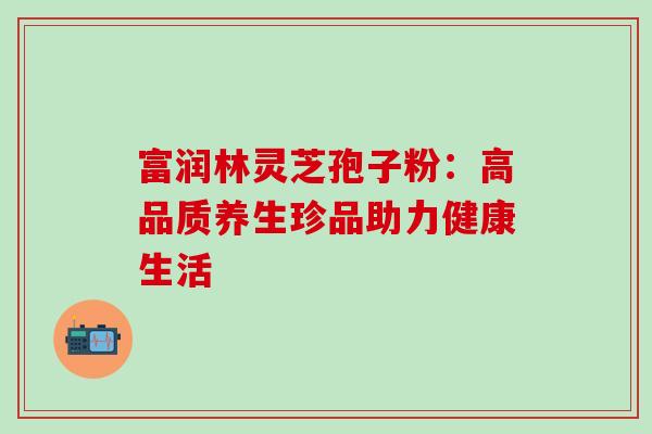 富润林灵芝孢子粉:高品质养生珍品助力健康生活 富润林灵芝孢子粉:高品质养生珍品助力健康生活