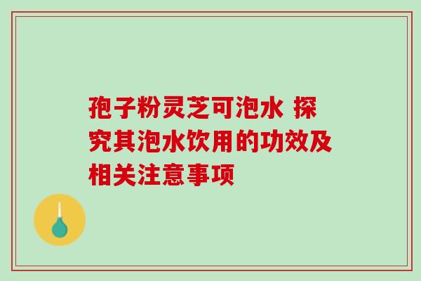孢子粉灵芝可泡水 探究其泡水饮用的功效及相关注意事项 孢子粉灵芝可泡水 探究其泡水饮用的功效及相关注意事项