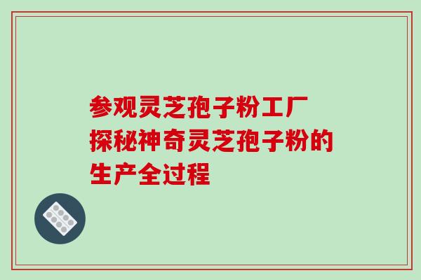 参观灵芝孢子粉工厂 探秘神奇灵芝孢子粉的生产全过程 参观灵芝孢子粉工厂 探秘神奇灵芝孢子粉的生产全过程
