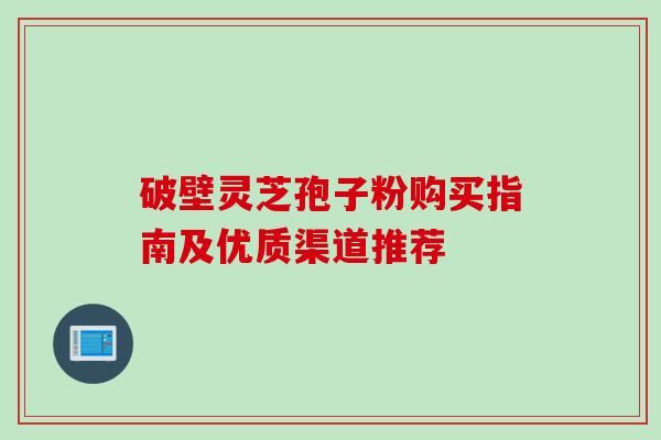 破壁灵芝孢子粉购买指南及优质渠道推荐 破壁灵芝孢子粉购买指南及优质渠道推荐