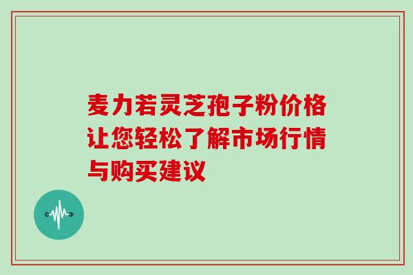 麦力若灵芝孢子粉价格让您轻松了解市场行情与购买建议 麦力若灵芝孢子粉价格让您轻松了解市场行情与购买建议