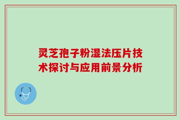 灵芝孢子粉湿法压片技术探讨与应用前景分析 灵芝孢子粉湿法压片技术探讨与应用前景分析