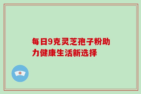 每日9克灵芝孢子粉助力健康生活新选择 每日9克灵芝孢子粉助力健康生活新选择
