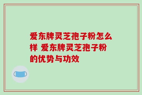 爱东牌灵芝孢子粉怎么样 爱东牌灵芝孢子粉的优势与功效 爱东牌灵芝孢子粉怎么样 爱东牌灵芝孢子粉的优势与功效