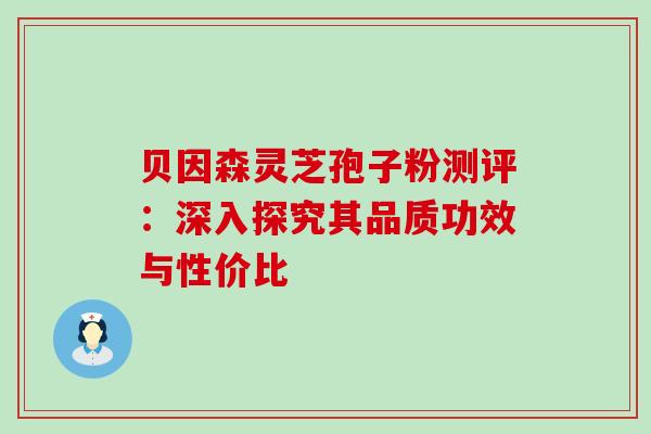 贝因森灵芝孢子粉测评:深入探究其品质功效与性价比 贝因森灵芝孢子粉测评:深入探究其品质功效与性价比