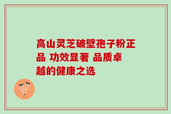 高山灵芝破壁孢子粉正品 功效显著 品质卓越的健康之选 高山灵芝破壁孢子粉正品 功效显著 品质卓越的健康之选