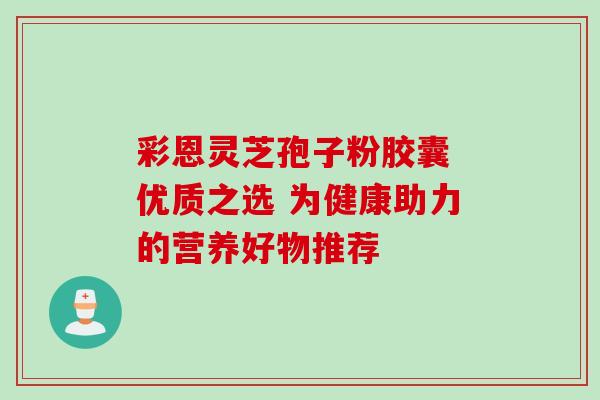 彩恩灵芝孢子粉胶囊 优质之选 为健康助力的营养好物推荐 彩恩灵芝孢子粉胶囊 优质之选 为健康助力的营养好物推荐
