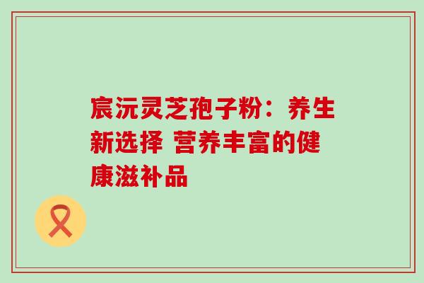 宸沅灵芝孢子粉:养生新选择 营养丰富的健康滋补品 宸沅灵芝孢子粉:养生新选择 营养丰富的健康滋补品