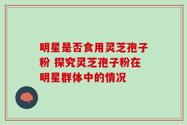明星是否食用灵芝孢子粉 探究灵芝孢子粉在明星群体中的情况 明星是否食用灵芝孢子粉 探究灵芝孢子粉在明星群体中的情况