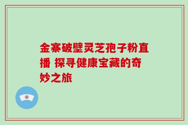 金寨破壁灵芝孢子粉直播 探寻健康宝藏的奇妙之旅 金寨破壁灵芝孢子粉直播 探寻健康宝藏的奇妙之旅