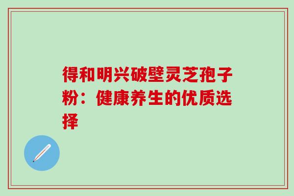 得和明兴破壁灵芝孢子粉:健康养生的优质选择 得和明兴破壁灵芝孢子粉:健康养生的优质选择