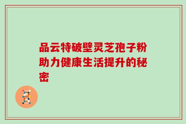 品云特破壁灵芝孢子粉助力健康生活提升的秘密 品云特破壁灵芝孢子粉助力健康生活提升的秘密