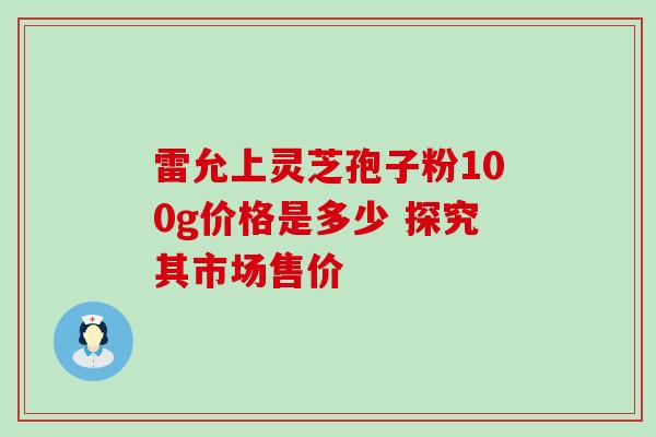 雷允上灵芝孢子粉100g价格是多少 探究其市场售价 雷允上灵芝孢子粉100g价格是多少 探究其市场售价