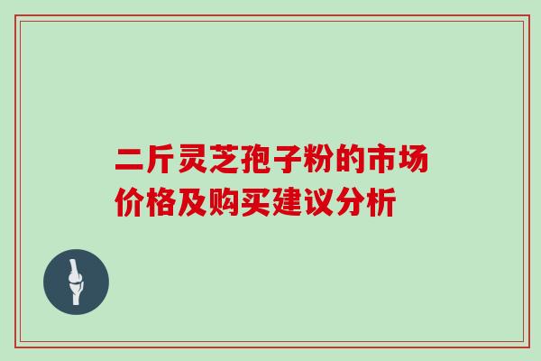 二斤灵芝孢子粉的市场价格及购买建议分析 二斤灵芝孢子粉的市场价格及购买建议分析