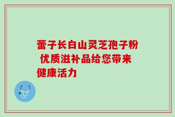 蕾子长白山灵芝孢子粉 优质滋补品给您带来健康活力 蕾子长白山灵芝孢子粉 优质滋补品给您带来健康活力
