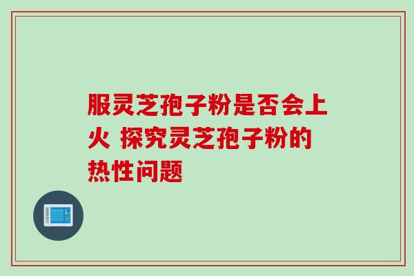 服灵芝孢子粉是否会上火 探究灵芝孢子粉的热性问题 服灵芝孢子粉是否会上火 探究灵芝孢子粉的热性问题
