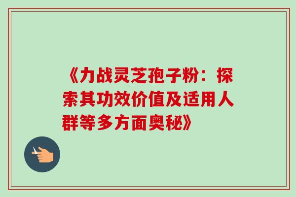 《力战灵芝孢子粉:探索其功效价值及适用人群等多方面奥秘》 《力战灵芝孢子粉:探索其功效价值及适用人群等多方面奥秘》