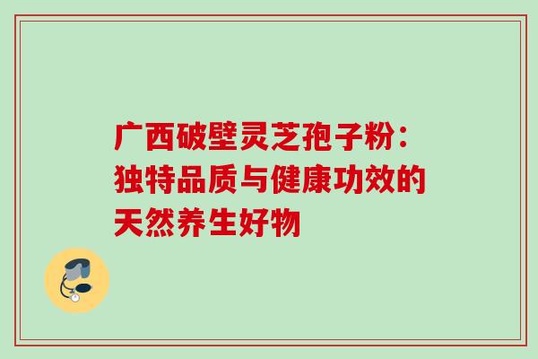 广西破壁灵芝孢子粉:独特品质与健康功效的天然养生好物 广西破壁灵芝孢子粉:独特品质与健康功效的天然养生好物