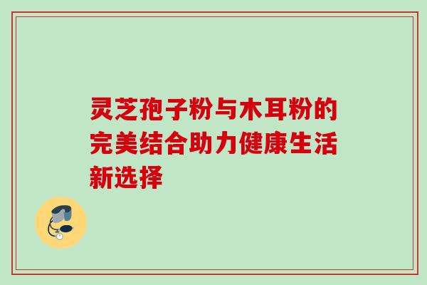 灵芝孢子粉与木耳粉的完美结合助力健康生活新选择 灵芝孢子粉与木耳粉的完美结合助力健康生活新选择