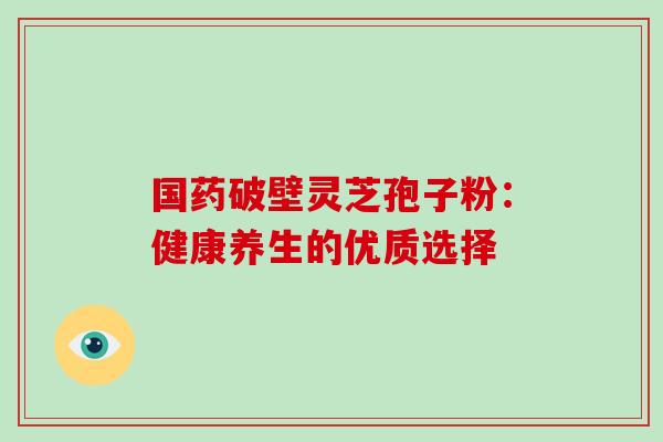 国药破壁灵芝孢子粉:健康养生的优质选择 国药破壁灵芝孢子粉:健康养生的优质选择