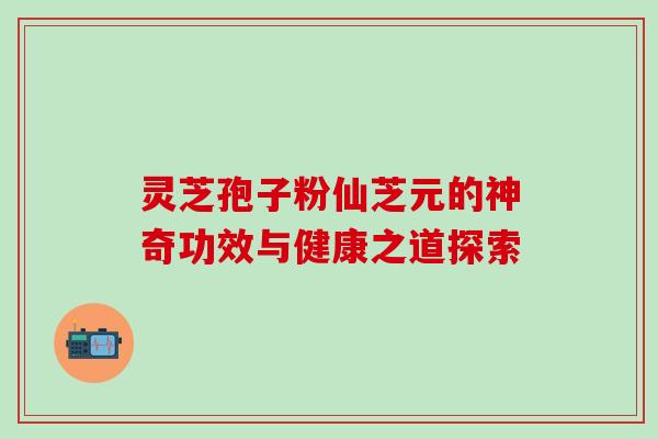 灵芝孢子粉仙芝元的神奇功效与健康之道探索 灵芝孢子粉仙芝元的神奇功效与健康之道探索