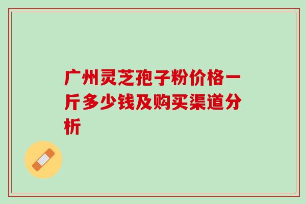 广州灵芝孢子粉价格一斤多少钱及购买渠道分析 广州灵芝孢子粉价格一斤多少钱及购买渠道分析