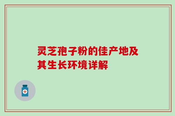 灵芝孢子粉的佳产地及其生长环境详解 灵芝孢子粉的佳产地及其生长环境详解