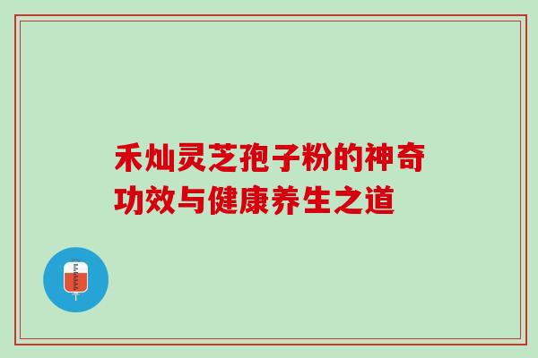禾灿灵芝孢子粉的神奇功效与健康养生之道 禾灿灵芝孢子粉的神奇功效与健康养生之道