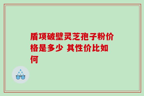 盾项破壁灵芝孢子粉价格是多少 其性价比如何 盾项破壁灵芝孢子粉价格是多少 其性价比如何