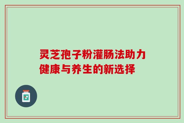 灵芝孢子粉灌肠法助力健康与养生的新选择 灵芝孢子粉灌肠法助力健康与养生的新选择