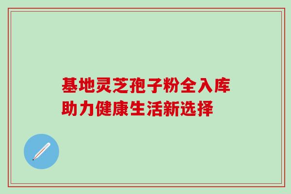 基地灵芝孢子粉全入库助力健康生活新选择 基地灵芝孢子粉全入库助力健康生活新选择