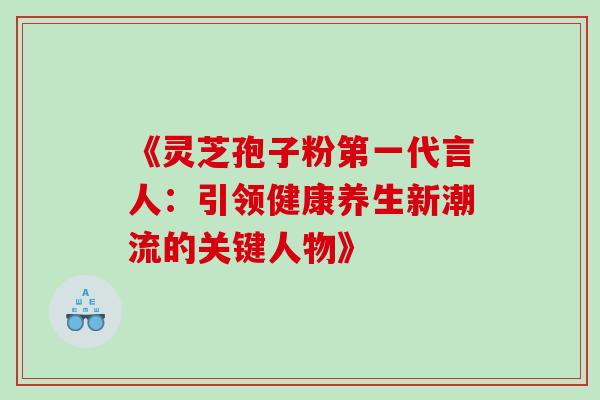 《灵芝孢子粉第一代言人:引领健康养生新潮流的关键人物》 《灵芝孢子粉第一代言人:引领健康养生新潮流的关键人物》