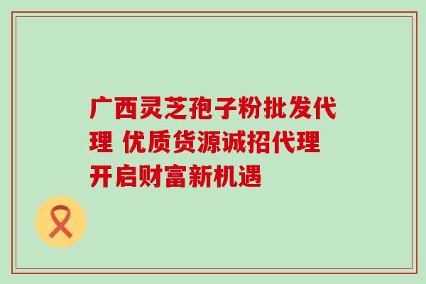 广西灵芝孢子粉批发代理 优质货源诚招代理开启财富新机遇 广西灵芝孢子粉批发代理 优质货源诚招代理开启财富新机遇
